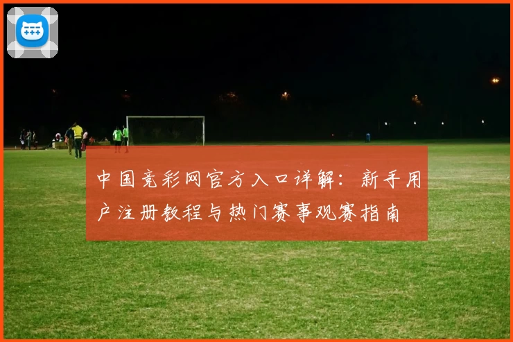中国竞彩网官方入口详解：新手用户注册教程与热门赛事观赛指南