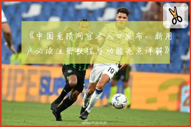 《中国竞猜网官方入口发布，新用户必读注册教程与功能亮点详解》