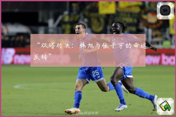 “双塔对决：韩旭与张子宇的命运反转”