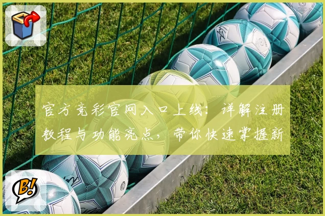 官方竞彩官网入口上线：详解注册教程与功能亮点，带你快速掌握新手指南