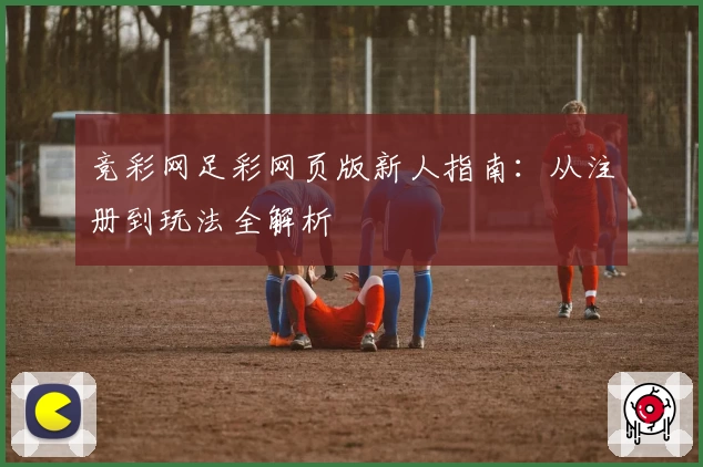 竞彩网足彩网页版新人指南：从注册到玩法全解析