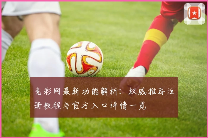 竞彩网最新功能解析:权威推荐注册教程与官方入口详情一览