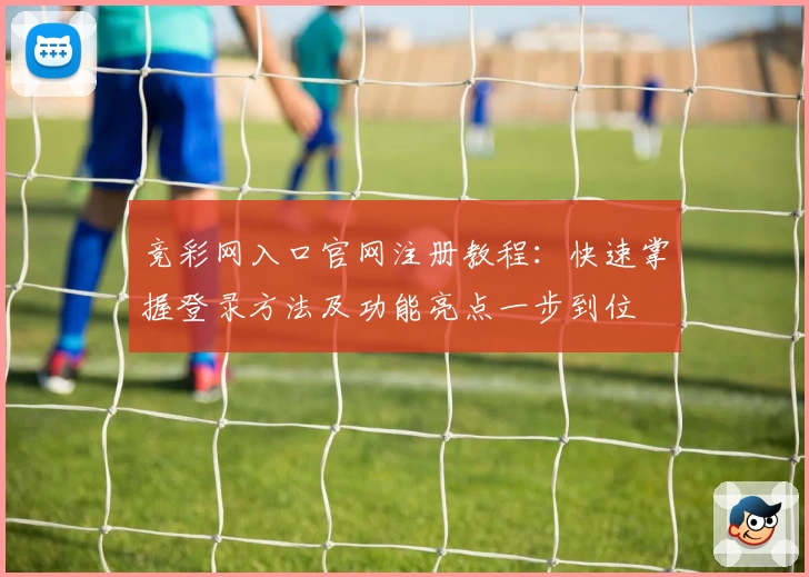 竞彩网入口官网注册教程：快速掌握登录方法及功能亮点一步到位