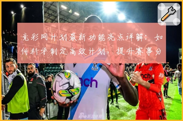 竞彩网计划最新功能亮点详解：如何科学制定高效计划，提升赛事分析成功率
