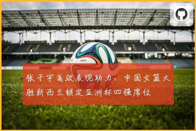 张子宇高效表现助力，中国女篮大胜新西兰锁定亚洲杯四强席位