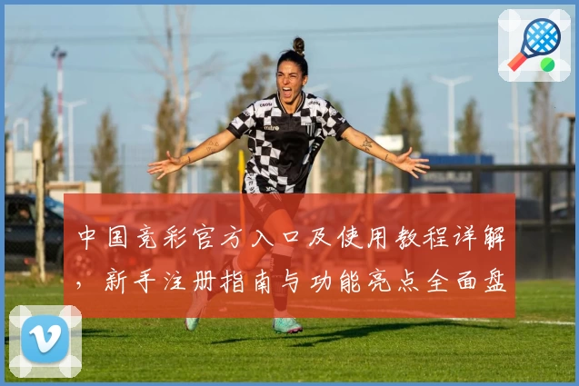 中国竞彩官方入口及使用教程详解，新手注册指南与功能亮点全面盘点