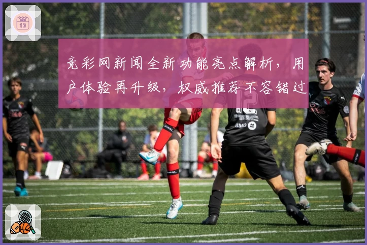 竞彩网新闻全新功能亮点解析，用户体验再升级，权威推荐不容错过