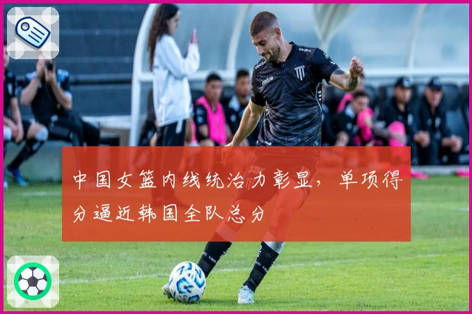 中国女篮内线统治力彰显，单项得分逼近韩国全队总分