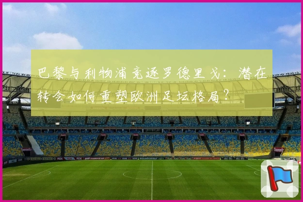 巴黎与利物浦竞逐罗德里戈：潜在转会如何重塑欧洲足坛格局？