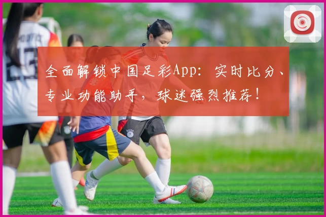 全面解锁中国足彩App：实时比分、专业功能助手，球迷强烈推荐！