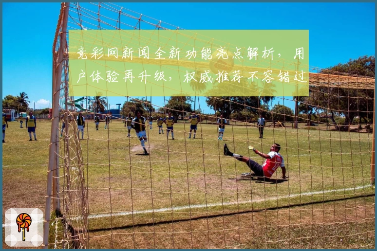 竞彩网新闻全新功能亮点解析，用户体验再升级，权威推荐不容错过