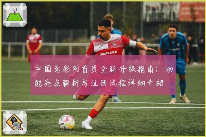 中国竞彩网首页全新升级指南：功能亮点解析与注册流程详细介绍