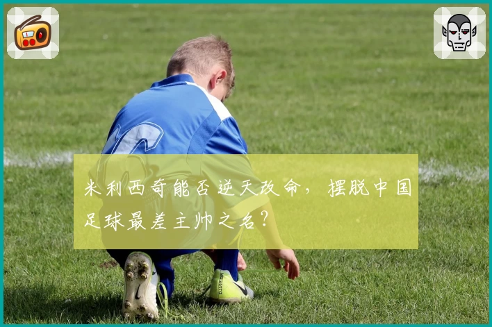 米利西奇能否逆天改命，摆脱中国足球最差主帅之名？