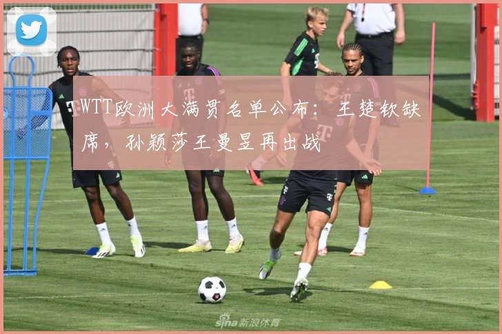 WTT欧洲大满贯名单公布：王楚钦缺席，孙颖莎王曼昱再出战