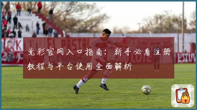 竞彩官网入口指南：新手必看注册教程与平台使用全面解析