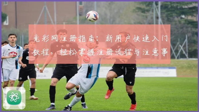竞彩网注册指南：新用户快速入门教程，轻松掌握注册流程与注意事项
