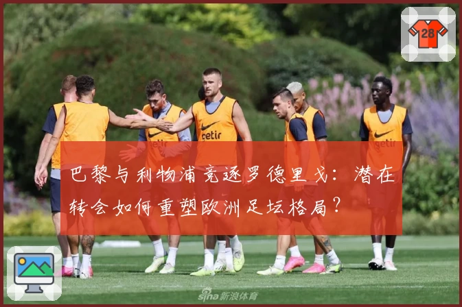 巴黎与利物浦竞逐罗德里戈：潜在转会如何重塑欧洲足坛格局？