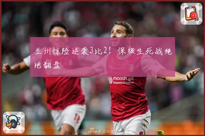 兰州惊险逆袭3比2！保级生死战绝地翻盘