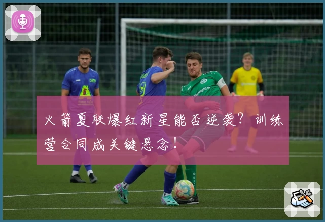 火箭夏联爆红新星能否逆袭？训练营合同成关键悬念！