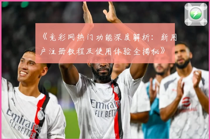《竞彩网热门功能深度解析:新用户注册教程及使用体验全揭秘》