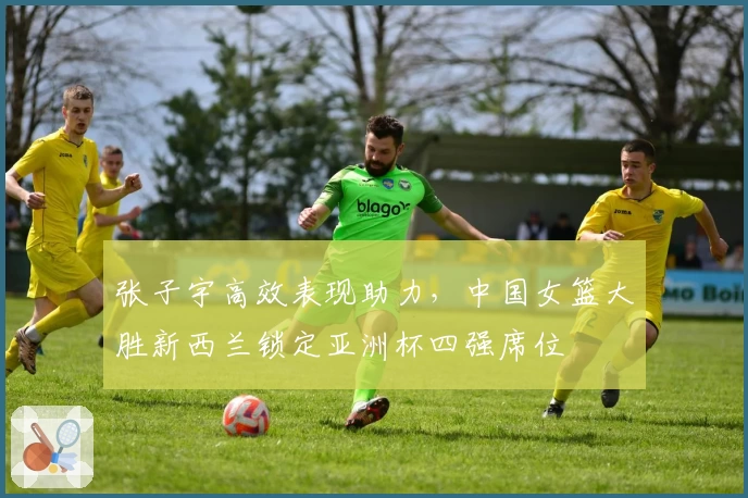 张子宇高效表现助力，中国女篮大胜新西兰锁定亚洲杯四强席位