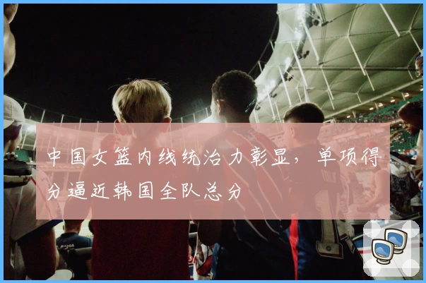 中国女篮内线统治力彰显，单项得分逼近韩国全队总分
